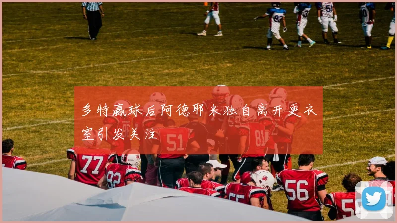 多特赢球后阿德耶米独自离开更衣室引发关注