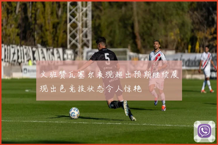 文班赞瓦塞尔表现超出预期继续展现出色竞技状态令人惊艳