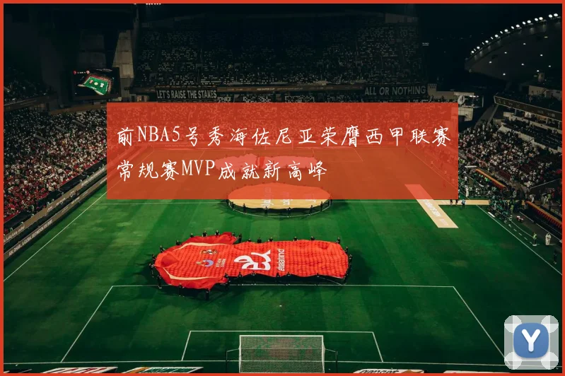 前NBA5号秀海佐尼亚荣膺西甲联赛常规赛MVP成就新高峰