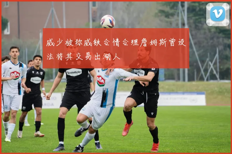 威少被称威铁合情合理詹姆斯曾设法将其交易出湖人