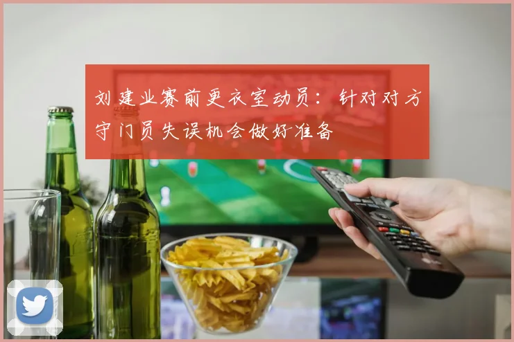 刘建业赛前更衣室动员：针对对方守门员失误机会做好准备