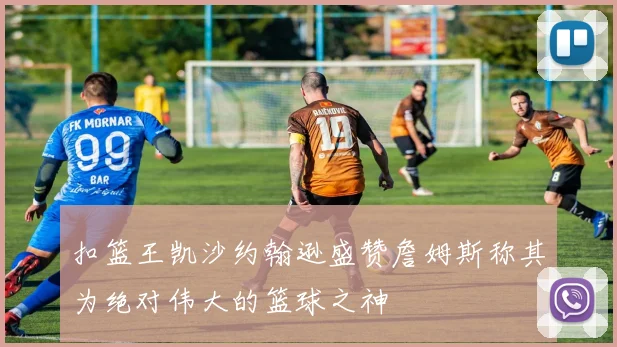 扣篮王凯沙约翰逊盛赞詹姆斯称其为绝对伟大的篮球之神