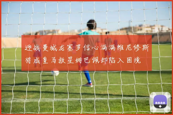 迎战曼城龙塞罗信心满满维尼修斯将成皇马救星姆巴佩却陷入困境