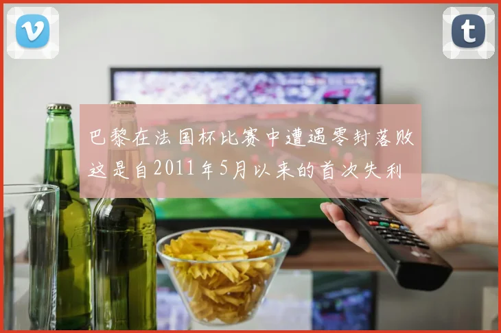 巴黎在法国杯比赛中遭遇零封落败这是自2011年5月以来的首次失利