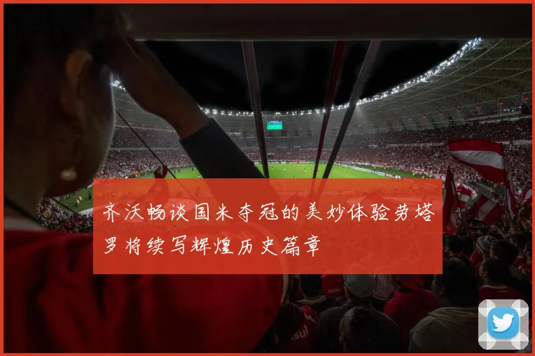 齐沃畅谈国米夺冠的美妙体验劳塔罗将续写辉煌历史篇章