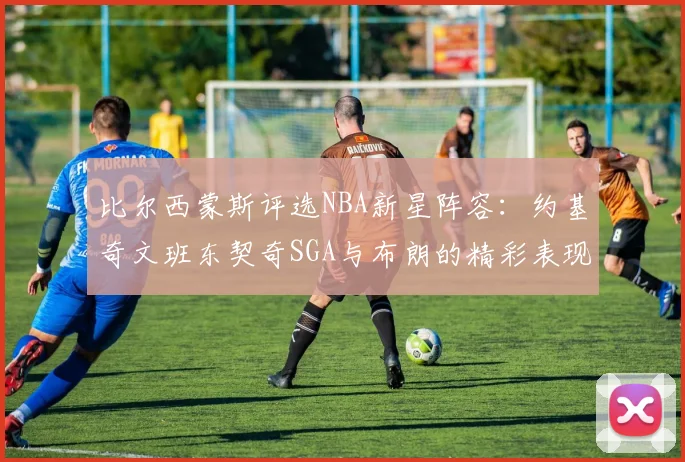 比尔西蒙斯评选NBA新星阵容：约基奇文班东契奇SGA与布朗的精彩表现