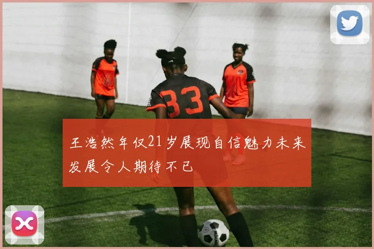王浩然年仅21岁展现自信魅力未来发展令人期待不已