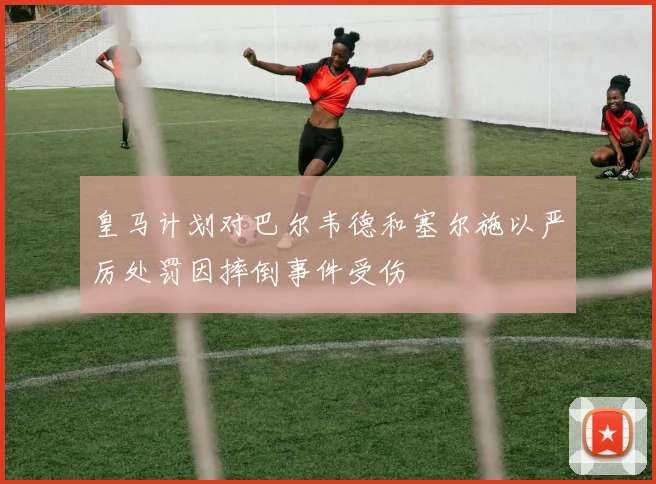 皇马计划对巴尔韦德和塞尔施以严厉处罚因摔倒事件受伤