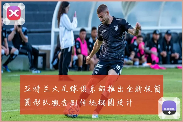 亚特兰大足球俱乐部推出全新极简圆形队徽告别传统椭圆设计