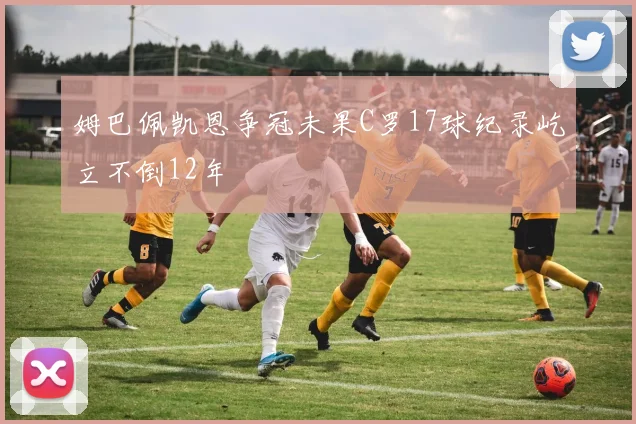 姆巴佩凯恩争冠未果C罗17球纪录屹立不倒12年