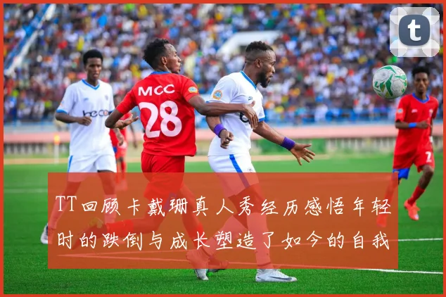 TT回顾卡戴珊真人秀经历感悟年轻时的跌倒与成长塑造了如今的自我