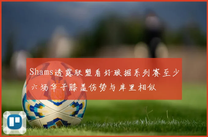 Shams透露联盟看好狼掘系列赛至少六场华子膝盖伤势与库里相似