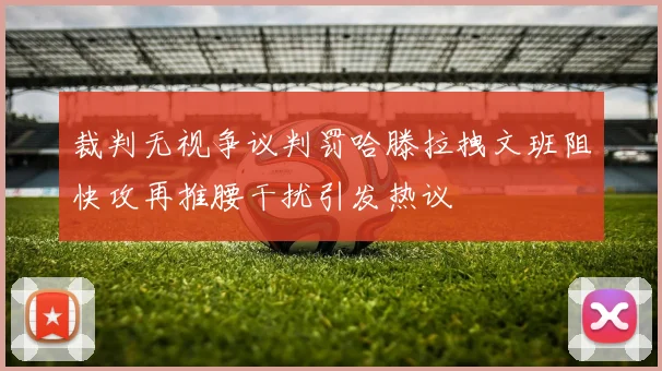 裁判无视争议判罚哈滕拉拽文班阻快攻再推腰干扰引发热议