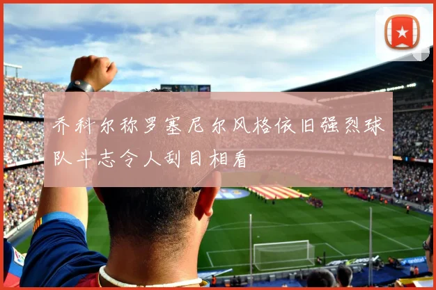 乔科尔称罗塞尼尔风格依旧强烈球队斗志令人刮目相看