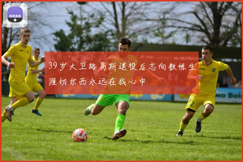 39岁大卫路易斯退役后志向教练生涯切尔西永远在我心中