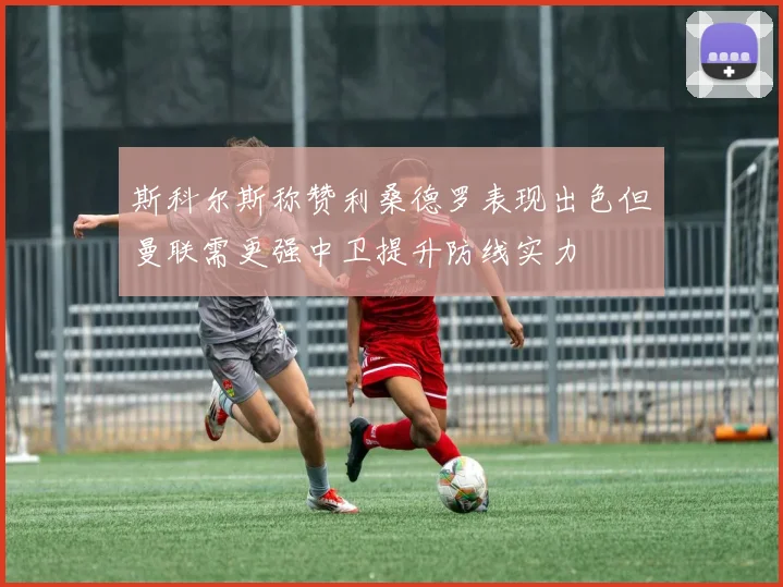 斯科尔斯称赞利桑德罗表现出色但曼联需更强中卫提升防线实力