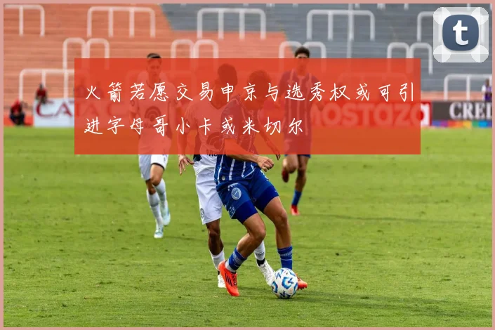 火箭若愿交易申京与选秀权或可引进字母哥小卡或米切尔